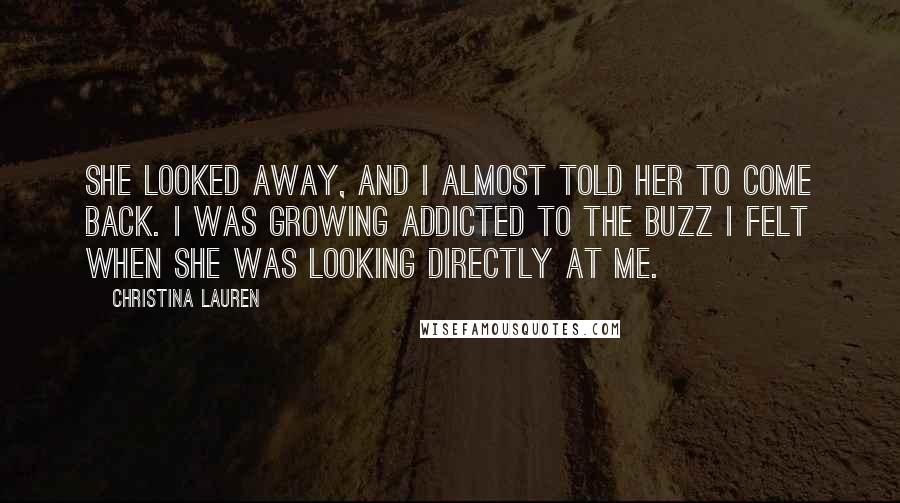 Christina Lauren Quotes: She looked away, and I almost told her to come back. I was growing addicted to the buzz I felt when she was looking directly at me.