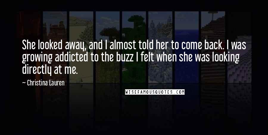 Christina Lauren Quotes: She looked away, and I almost told her to come back. I was growing addicted to the buzz I felt when she was looking directly at me.