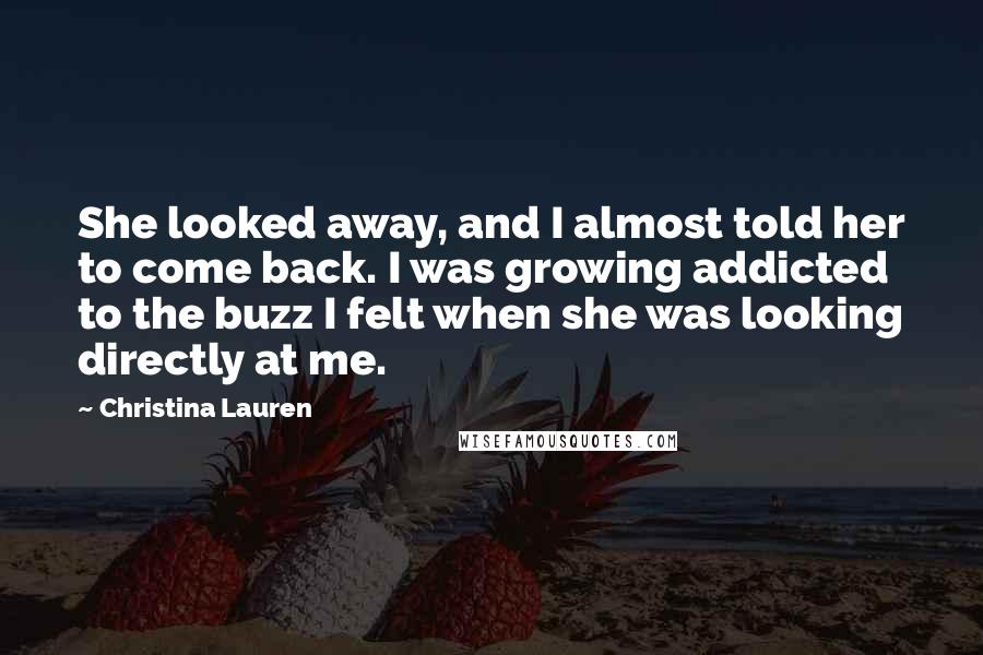 Christina Lauren Quotes: She looked away, and I almost told her to come back. I was growing addicted to the buzz I felt when she was looking directly at me.