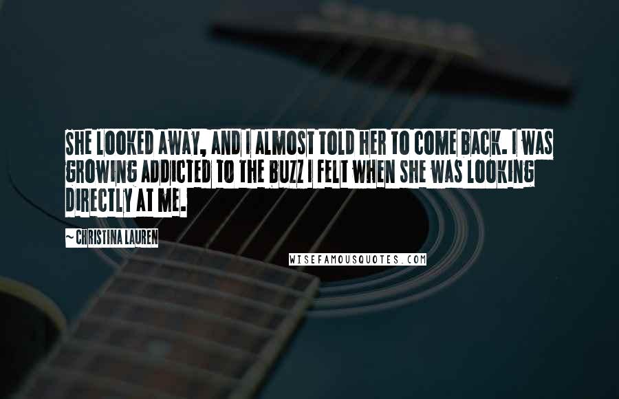 Christina Lauren Quotes: She looked away, and I almost told her to come back. I was growing addicted to the buzz I felt when she was looking directly at me.