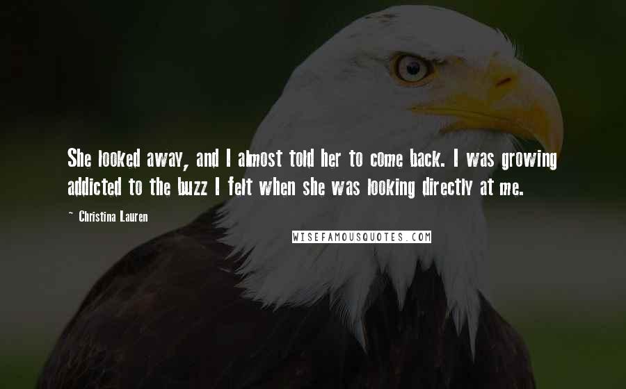 Christina Lauren Quotes: She looked away, and I almost told her to come back. I was growing addicted to the buzz I felt when she was looking directly at me.