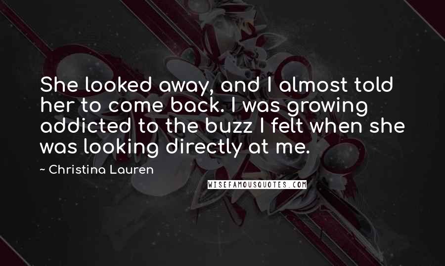 Christina Lauren Quotes: She looked away, and I almost told her to come back. I was growing addicted to the buzz I felt when she was looking directly at me.