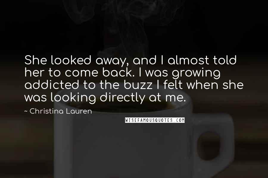 Christina Lauren Quotes: She looked away, and I almost told her to come back. I was growing addicted to the buzz I felt when she was looking directly at me.