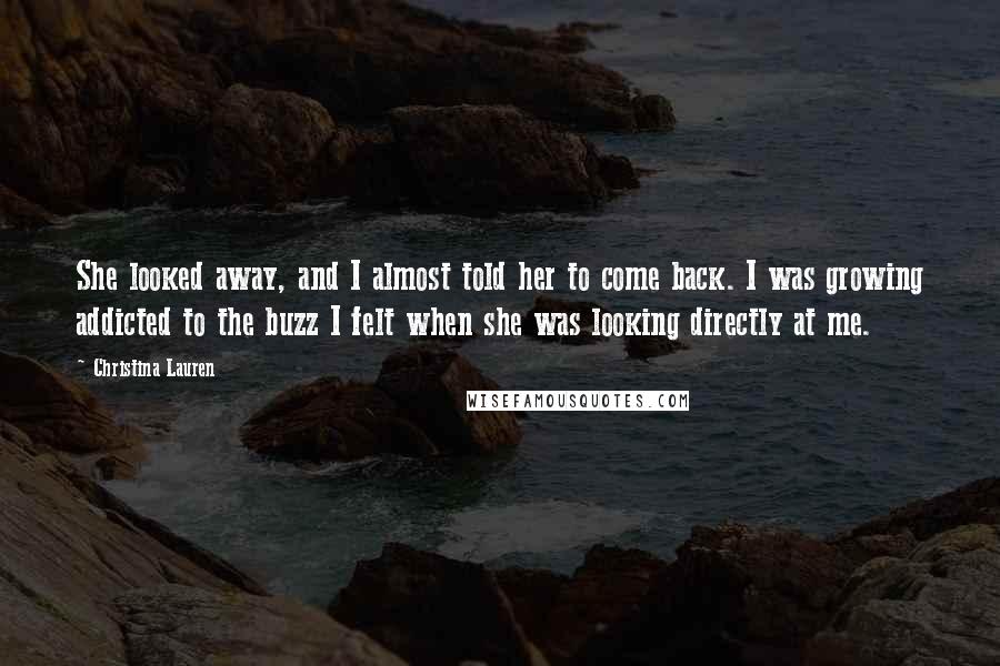 Christina Lauren Quotes: She looked away, and I almost told her to come back. I was growing addicted to the buzz I felt when she was looking directly at me.