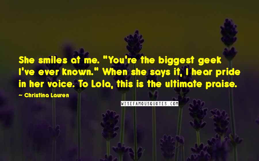 Christina Lauren Quotes: She smiles at me. "You're the biggest geek I've ever known." When she says it, I hear pride in her voice. To Lola, this is the ultimate praise.