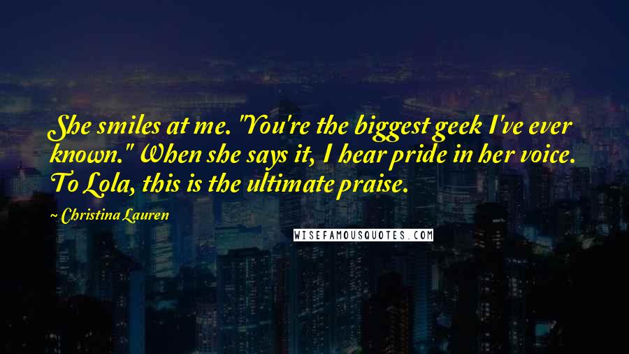 Christina Lauren Quotes: She smiles at me. "You're the biggest geek I've ever known." When she says it, I hear pride in her voice. To Lola, this is the ultimate praise.