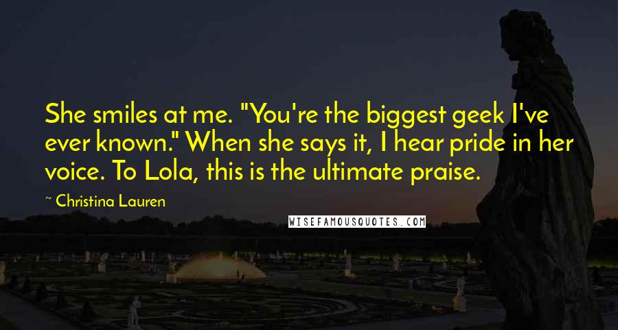 Christina Lauren Quotes: She smiles at me. "You're the biggest geek I've ever known." When she says it, I hear pride in her voice. To Lola, this is the ultimate praise.