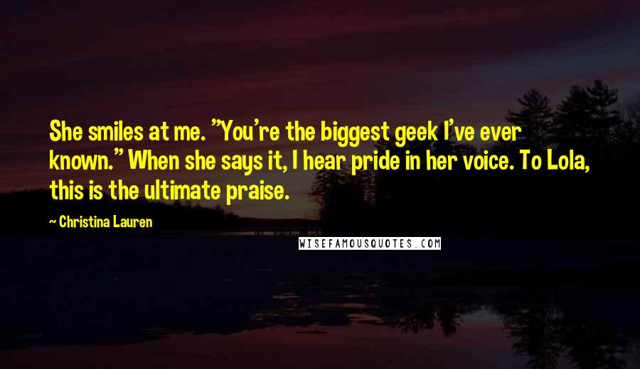 Christina Lauren Quotes: She smiles at me. "You're the biggest geek I've ever known." When she says it, I hear pride in her voice. To Lola, this is the ultimate praise.