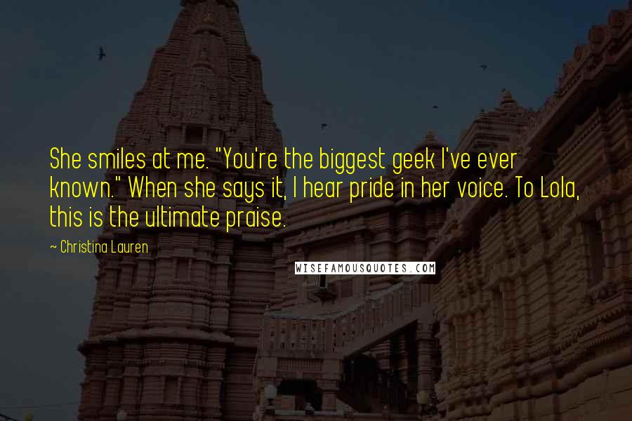 Christina Lauren Quotes: She smiles at me. "You're the biggest geek I've ever known." When she says it, I hear pride in her voice. To Lola, this is the ultimate praise.