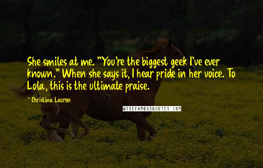 Christina Lauren Quotes: She smiles at me. "You're the biggest geek I've ever known." When she says it, I hear pride in her voice. To Lola, this is the ultimate praise.