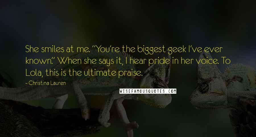 Christina Lauren Quotes: She smiles at me. "You're the biggest geek I've ever known." When she says it, I hear pride in her voice. To Lola, this is the ultimate praise.