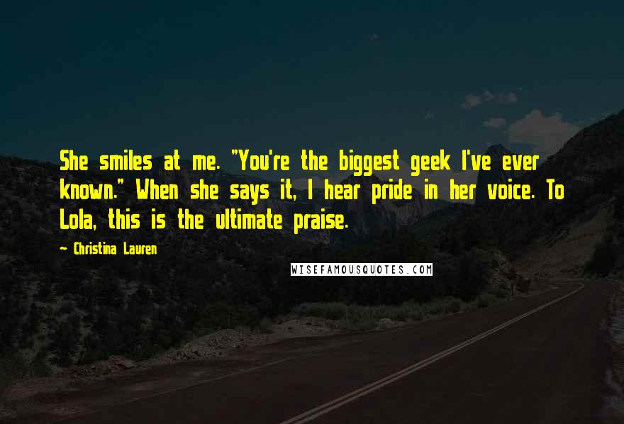 Christina Lauren Quotes: She smiles at me. "You're the biggest geek I've ever known." When she says it, I hear pride in her voice. To Lola, this is the ultimate praise.