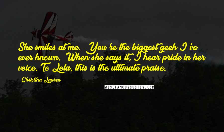 Christina Lauren Quotes: She smiles at me. "You're the biggest geek I've ever known." When she says it, I hear pride in her voice. To Lola, this is the ultimate praise.