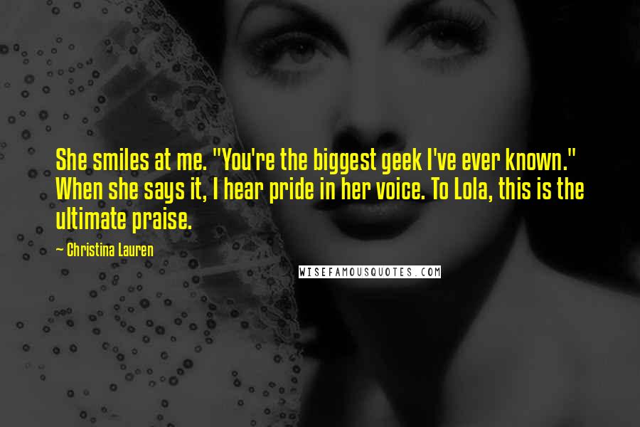 Christina Lauren Quotes: She smiles at me. "You're the biggest geek I've ever known." When she says it, I hear pride in her voice. To Lola, this is the ultimate praise.