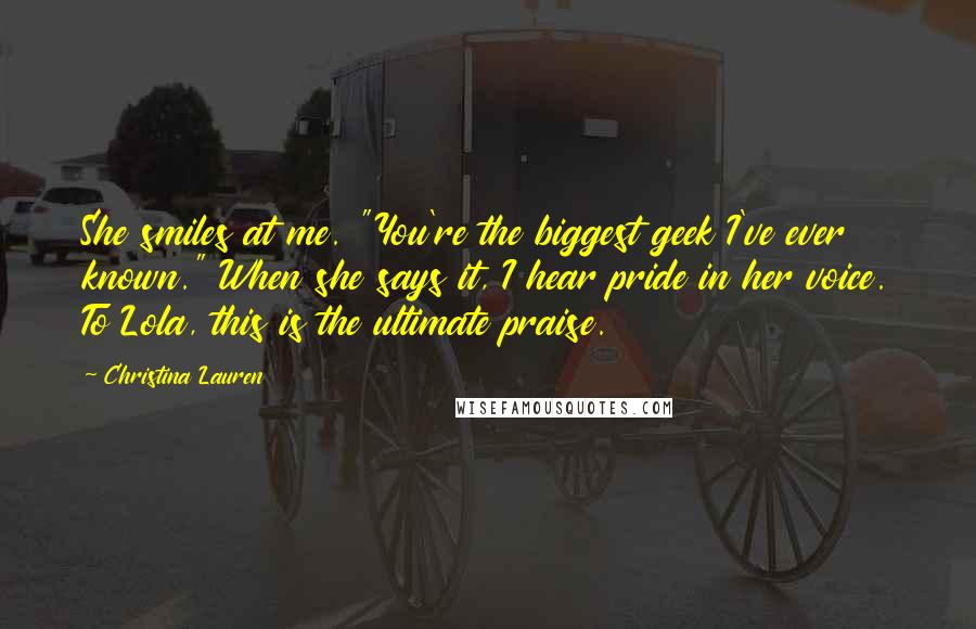 Christina Lauren Quotes: She smiles at me. "You're the biggest geek I've ever known." When she says it, I hear pride in her voice. To Lola, this is the ultimate praise.