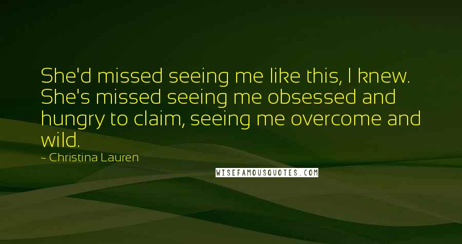 Christina Lauren Quotes: She'd missed seeing me like this, I knew. She's missed seeing me obsessed and hungry to claim, seeing me overcome and wild.