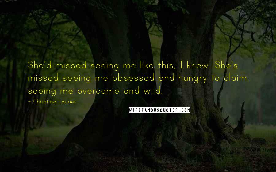 Christina Lauren Quotes: She'd missed seeing me like this, I knew. She's missed seeing me obsessed and hungry to claim, seeing me overcome and wild.