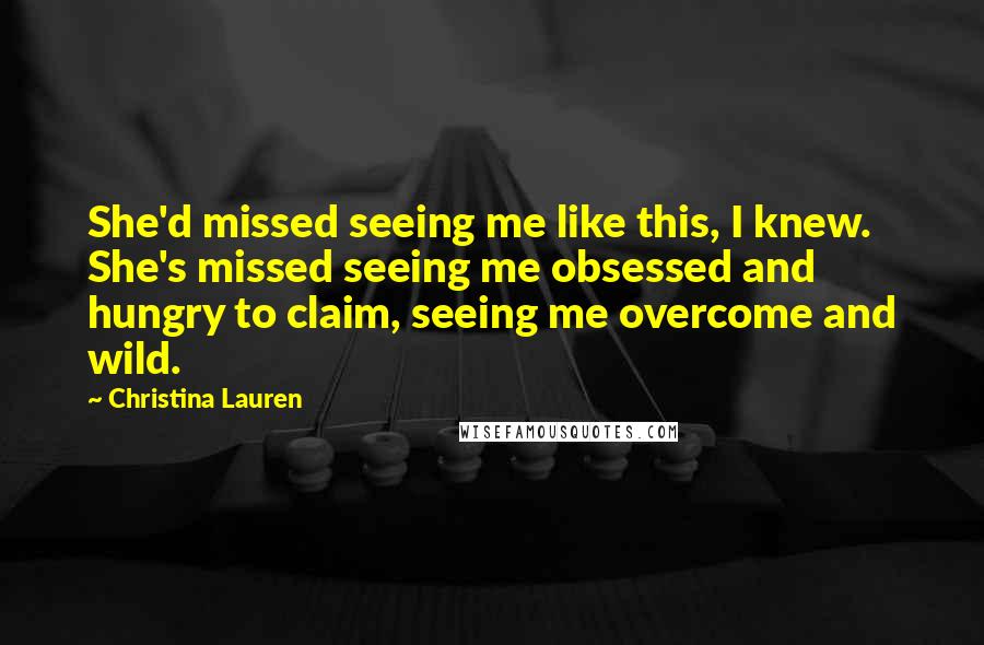 Christina Lauren Quotes: She'd missed seeing me like this, I knew. She's missed seeing me obsessed and hungry to claim, seeing me overcome and wild.