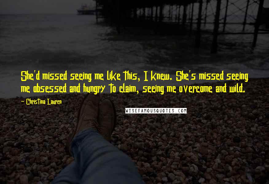 Christina Lauren Quotes: She'd missed seeing me like this, I knew. She's missed seeing me obsessed and hungry to claim, seeing me overcome and wild.