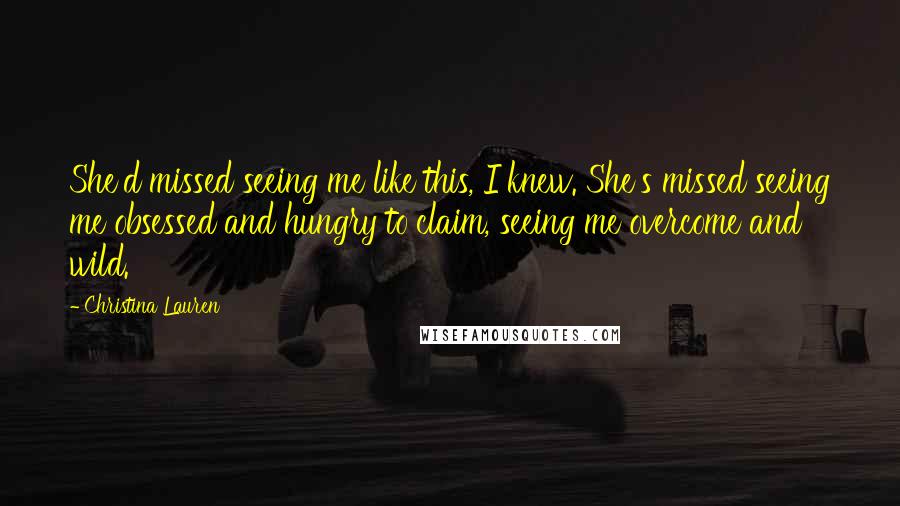 Christina Lauren Quotes: She'd missed seeing me like this, I knew. She's missed seeing me obsessed and hungry to claim, seeing me overcome and wild.