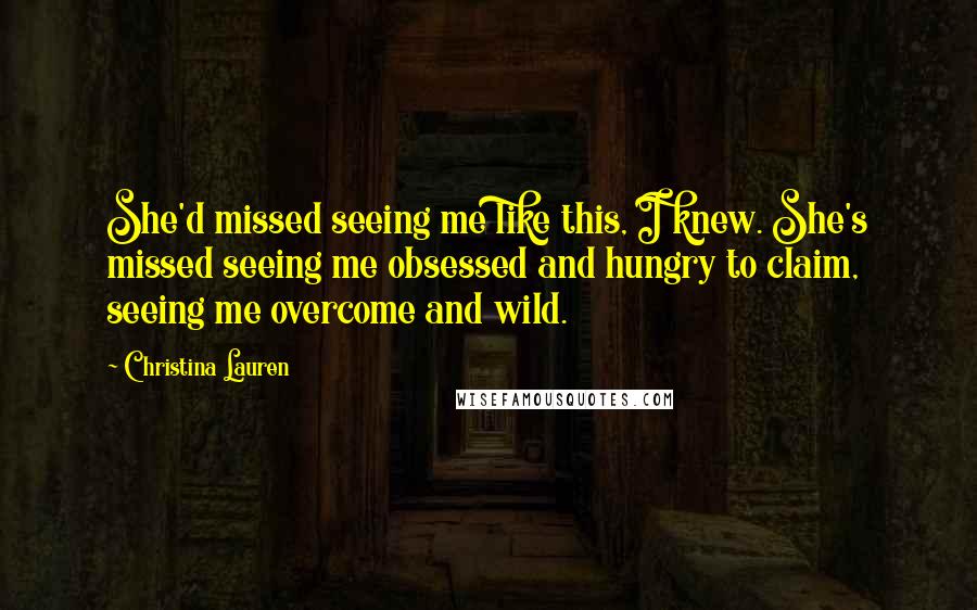 Christina Lauren Quotes: She'd missed seeing me like this, I knew. She's missed seeing me obsessed and hungry to claim, seeing me overcome and wild.