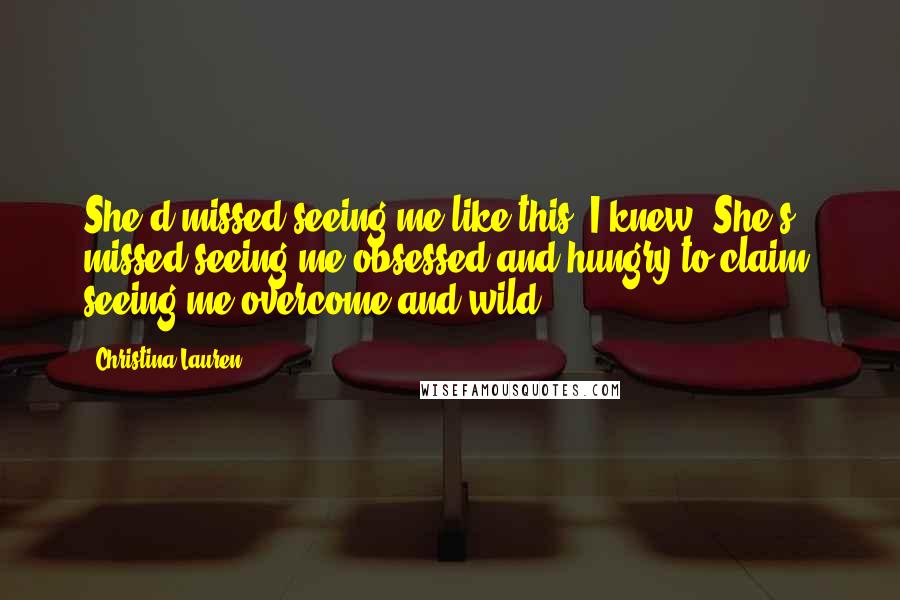 Christina Lauren Quotes: She'd missed seeing me like this, I knew. She's missed seeing me obsessed and hungry to claim, seeing me overcome and wild.