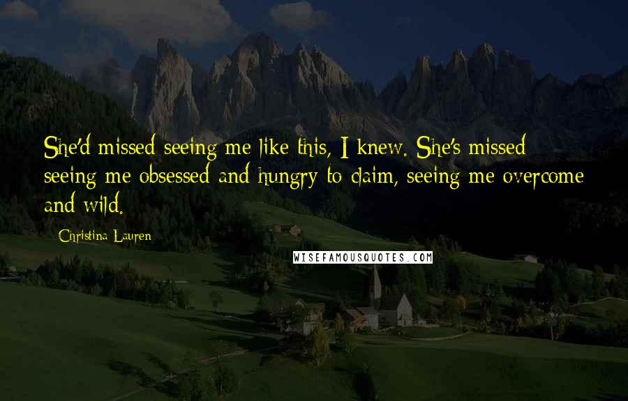 Christina Lauren Quotes: She'd missed seeing me like this, I knew. She's missed seeing me obsessed and hungry to claim, seeing me overcome and wild.