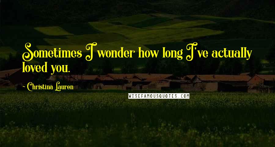 Christina Lauren Quotes: Sometimes I wonder how long I've actually loved you.
