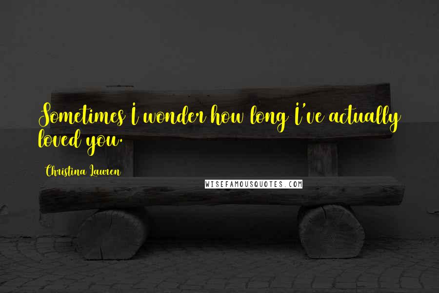 Christina Lauren Quotes: Sometimes I wonder how long I've actually loved you.