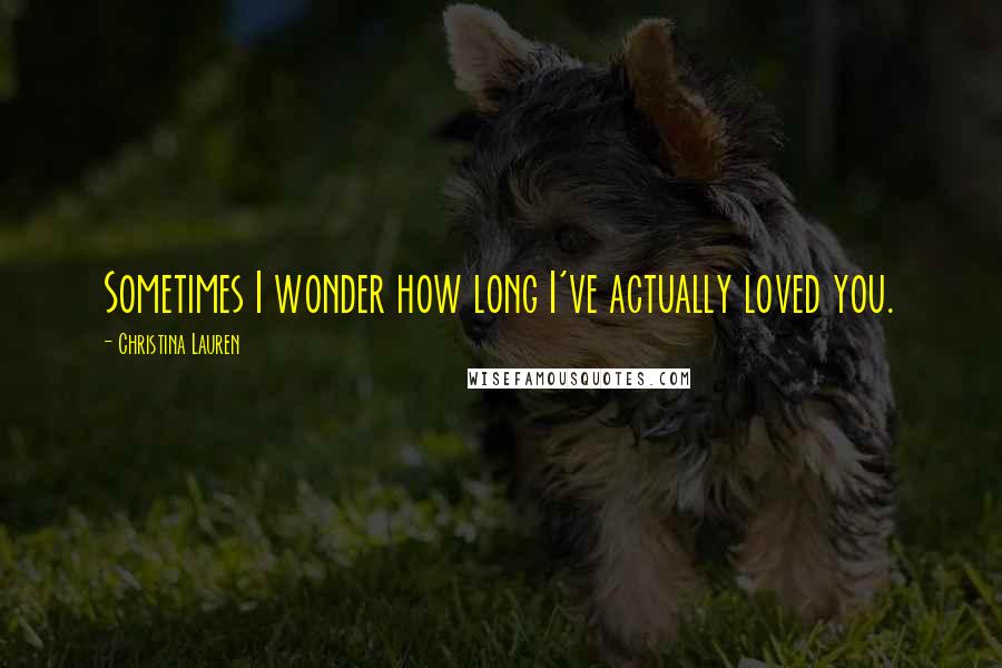 Christina Lauren Quotes: Sometimes I wonder how long I've actually loved you.