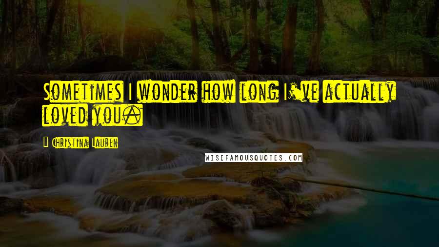 Christina Lauren Quotes: Sometimes I wonder how long I've actually loved you.