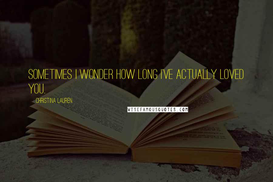Christina Lauren Quotes: Sometimes I wonder how long I've actually loved you.
