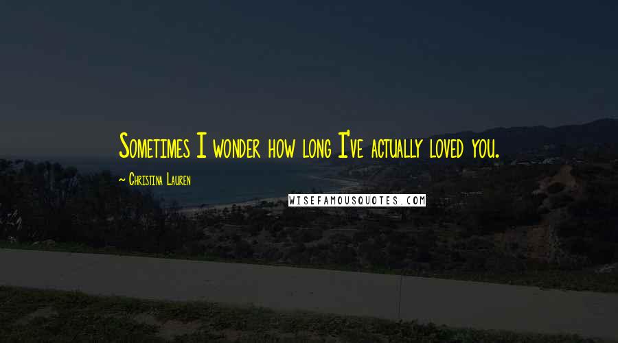 Christina Lauren Quotes: Sometimes I wonder how long I've actually loved you.