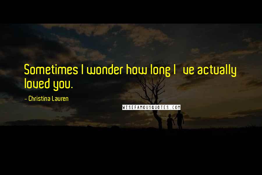 Christina Lauren Quotes: Sometimes I wonder how long I've actually loved you.