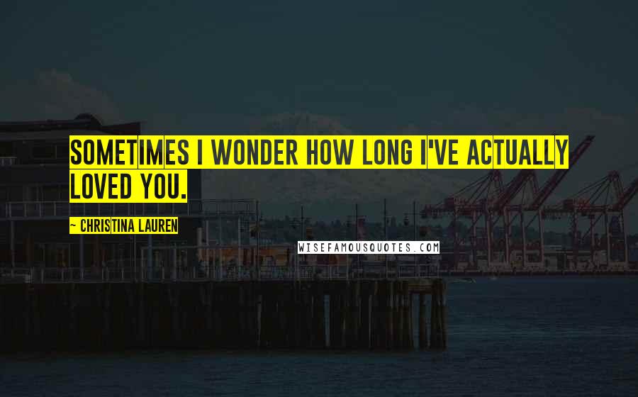 Christina Lauren Quotes: Sometimes I wonder how long I've actually loved you.