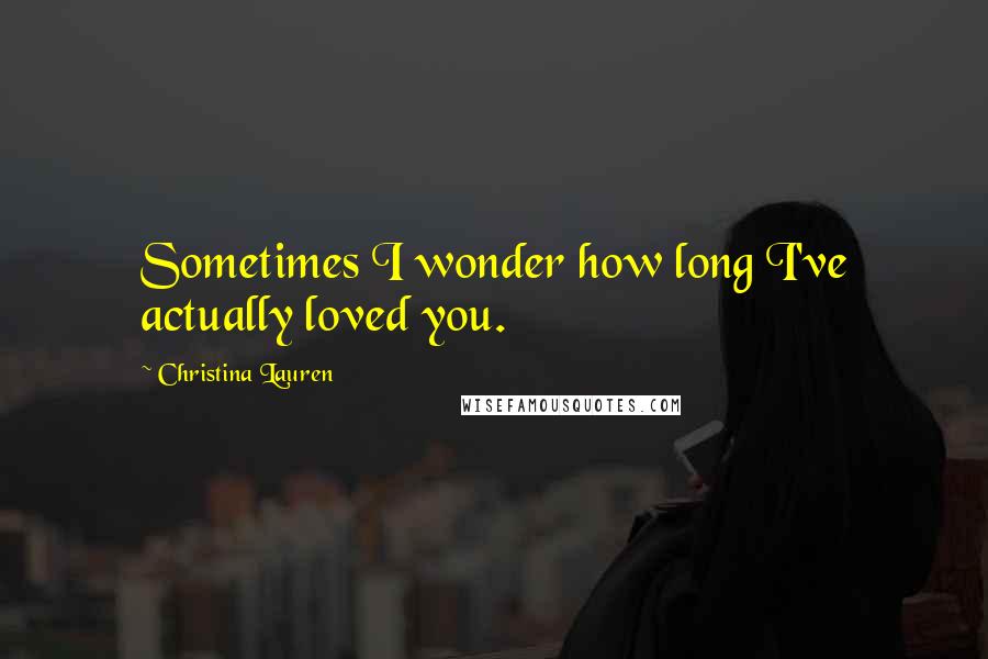 Christina Lauren Quotes: Sometimes I wonder how long I've actually loved you.