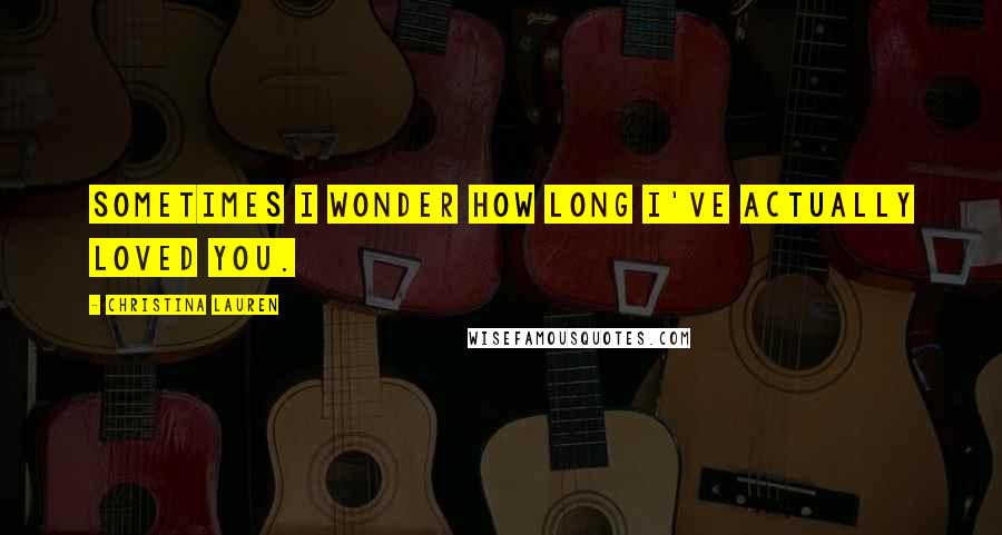 Christina Lauren Quotes: Sometimes I wonder how long I've actually loved you.