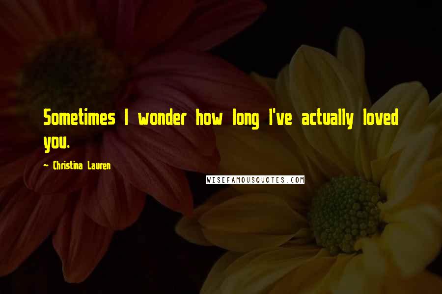 Christina Lauren Quotes: Sometimes I wonder how long I've actually loved you.