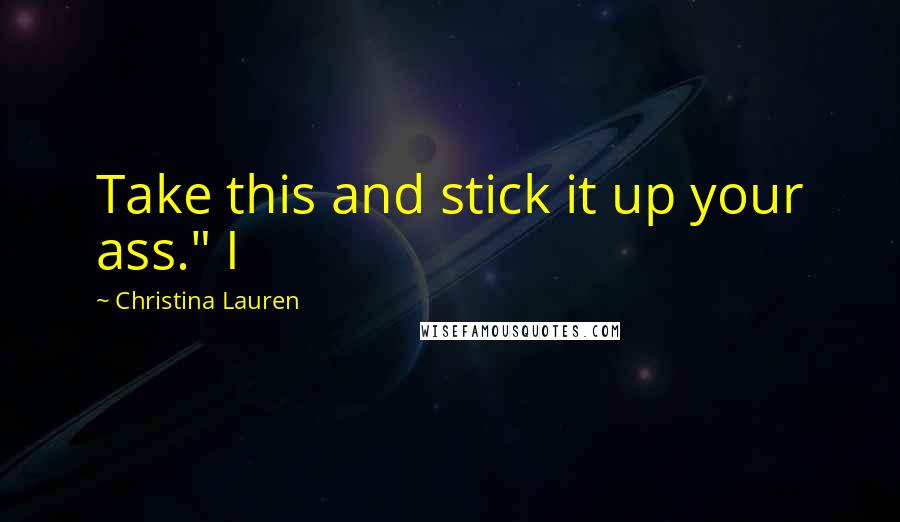 Christina Lauren Quotes: Take this and stick it up your ass." I