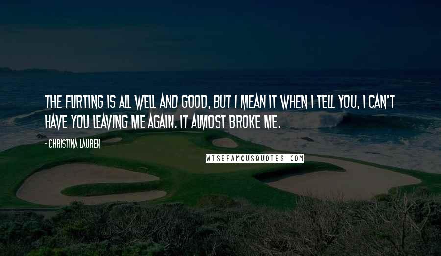 Christina Lauren Quotes: The flirting is all well and good, but I mean it when I tell you, I can't have you leaving me again. It almost broke me.