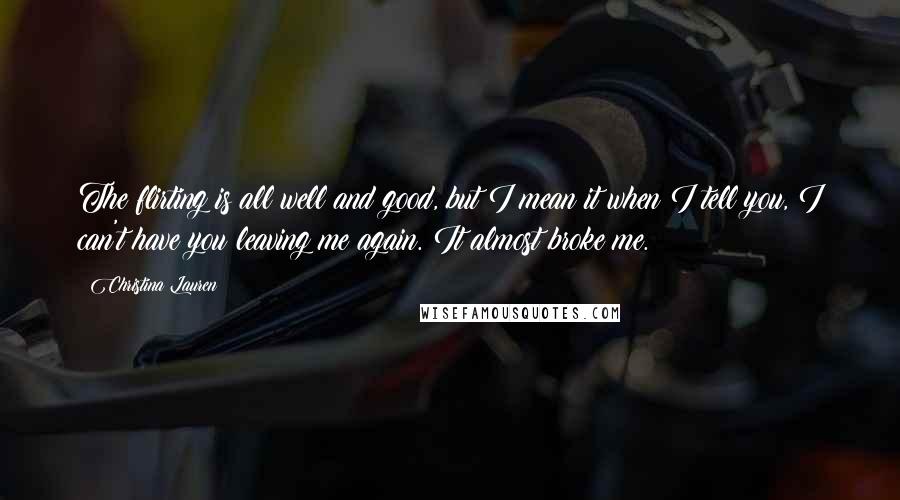 Christina Lauren Quotes: The flirting is all well and good, but I mean it when I tell you, I can't have you leaving me again. It almost broke me.