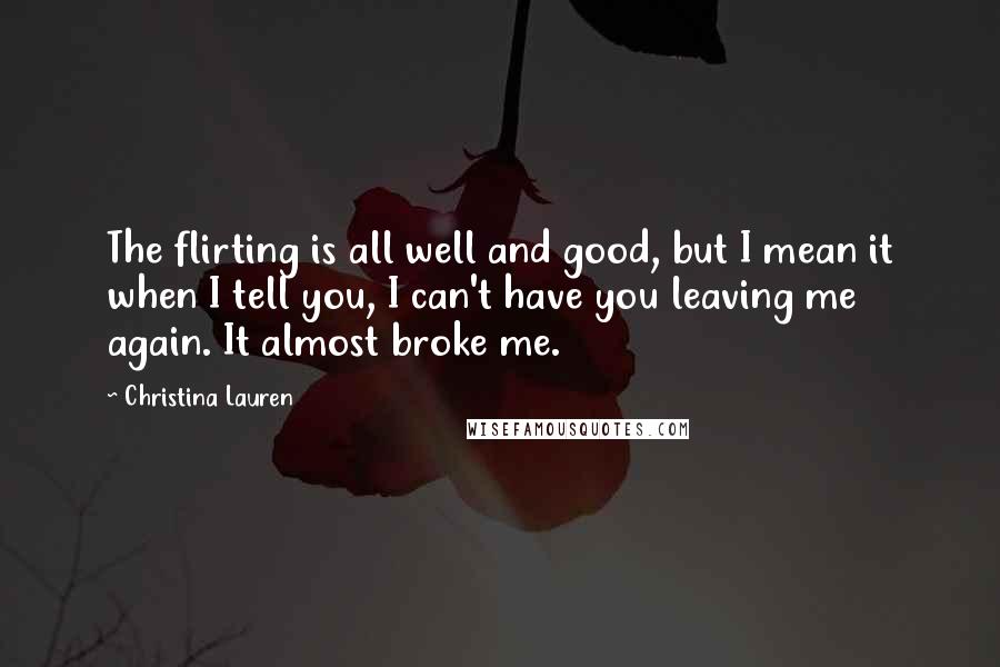 Christina Lauren Quotes: The flirting is all well and good, but I mean it when I tell you, I can't have you leaving me again. It almost broke me.