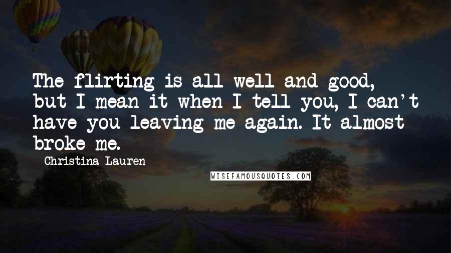 Christina Lauren Quotes: The flirting is all well and good, but I mean it when I tell you, I can't have you leaving me again. It almost broke me.