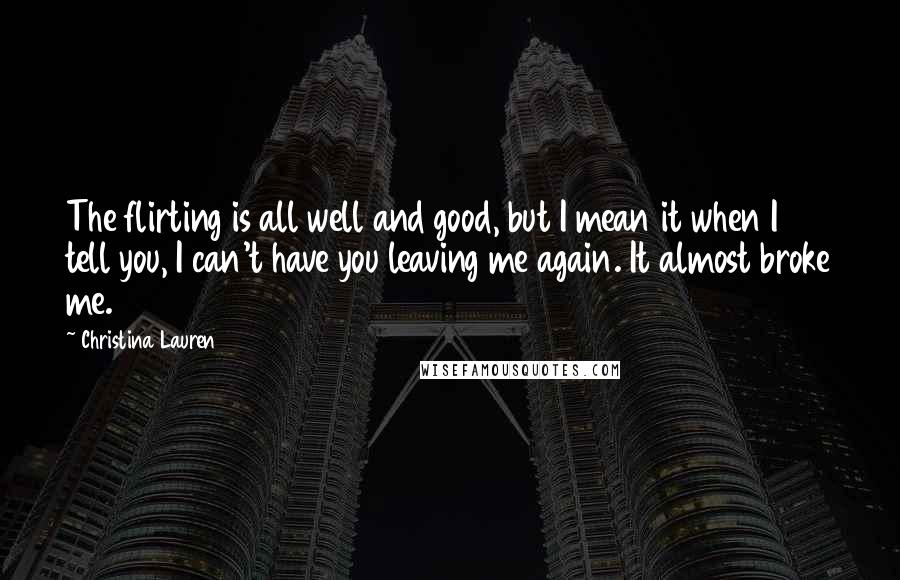 Christina Lauren Quotes: The flirting is all well and good, but I mean it when I tell you, I can't have you leaving me again. It almost broke me.