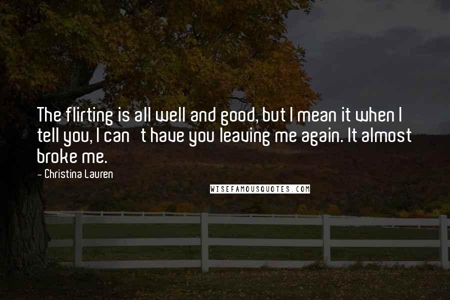 Christina Lauren Quotes: The flirting is all well and good, but I mean it when I tell you, I can't have you leaving me again. It almost broke me.