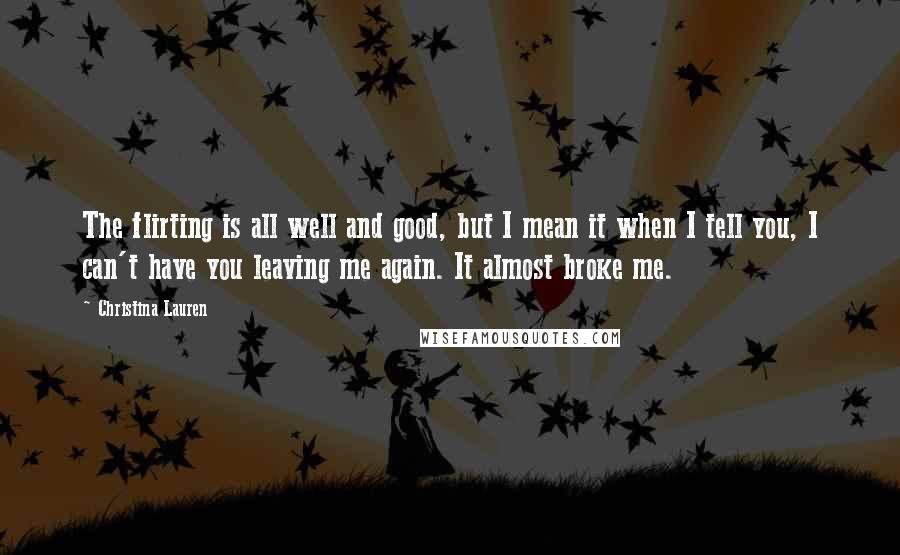 Christina Lauren Quotes: The flirting is all well and good, but I mean it when I tell you, I can't have you leaving me again. It almost broke me.