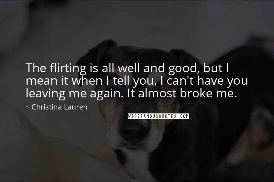 Christina Lauren Quotes: The flirting is all well and good, but I mean it when I tell you, I can't have you leaving me again. It almost broke me.