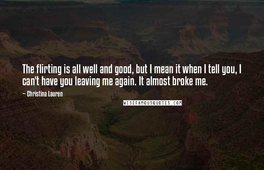 Christina Lauren Quotes: The flirting is all well and good, but I mean it when I tell you, I can't have you leaving me again. It almost broke me.