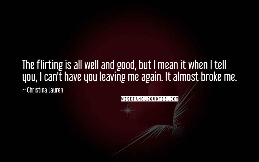 Christina Lauren Quotes: The flirting is all well and good, but I mean it when I tell you, I can't have you leaving me again. It almost broke me.