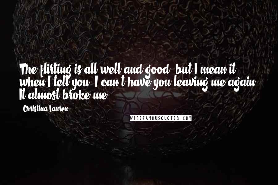 Christina Lauren Quotes: The flirting is all well and good, but I mean it when I tell you, I can't have you leaving me again. It almost broke me.